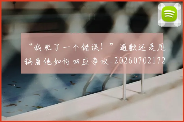 “我犯了一个错误！”道歉还是甩锅看他如何回应争议_20260702172715