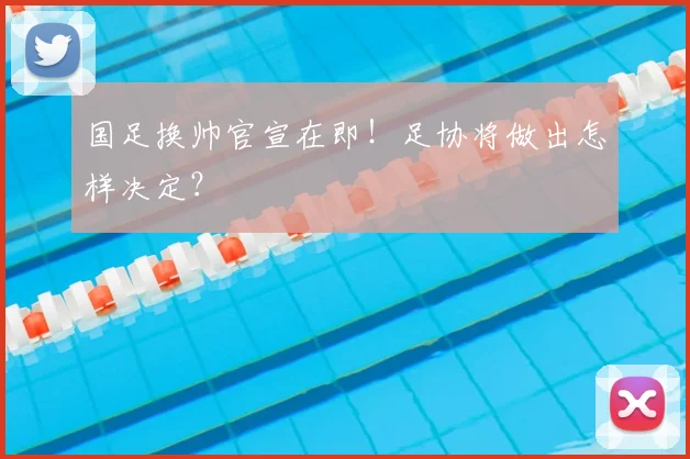国足换帅官宣在即!足协将做出怎样决定?