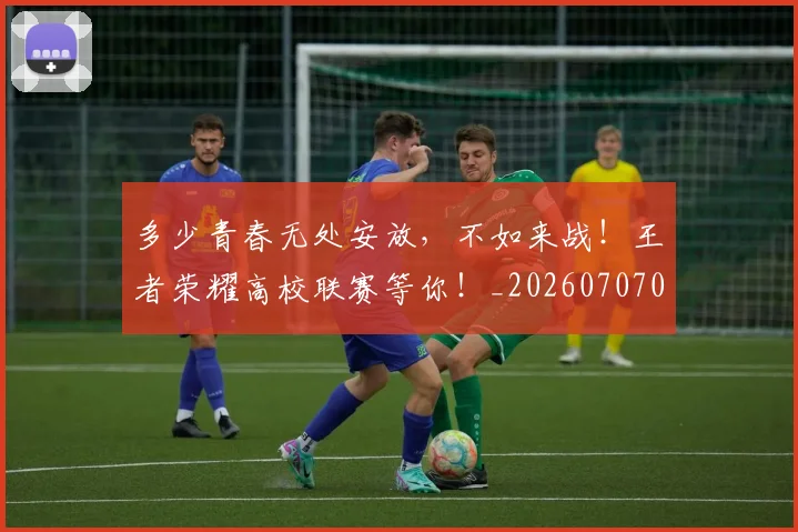 多少青春无处安放,不如来战!王者荣耀高校联赛等你!_20260707021117