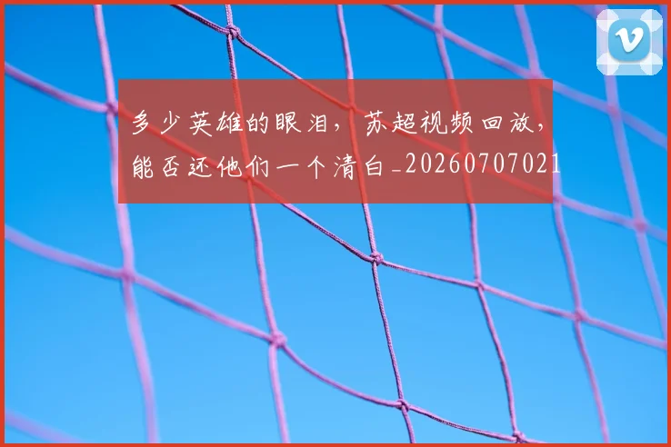 多少英雄的眼泪，苏超视频回放，能否还他们一个清白_20260707021115