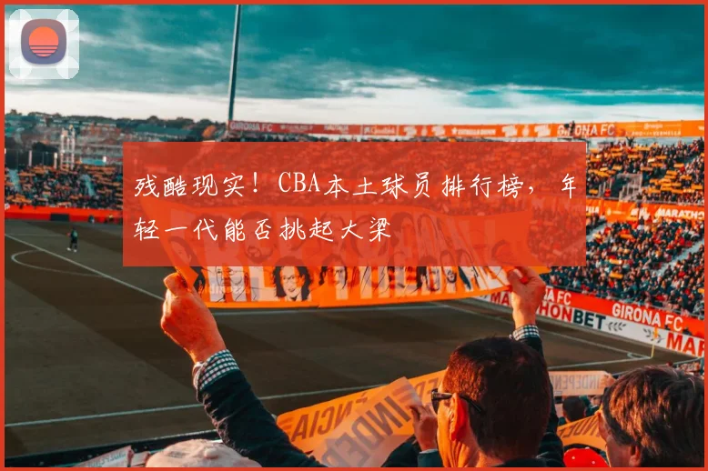 残酷现实！CBA本土球员排行榜，年轻一代能否挑起大梁