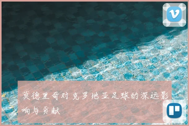 莫德里奇对克罗地亚足球的深远影响与贡献