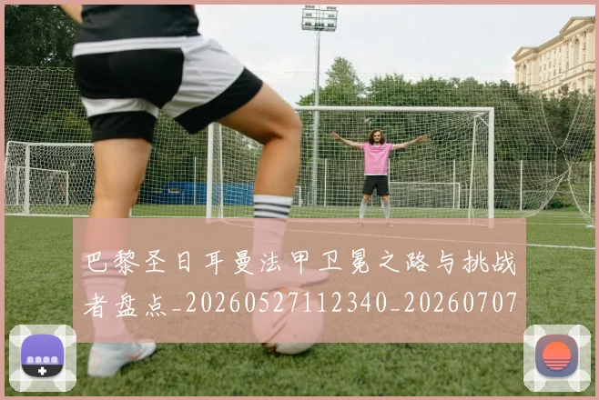 巴黎圣日耳曼法甲卫冕之路与挑战者盘点_20260527112340_20260707151334