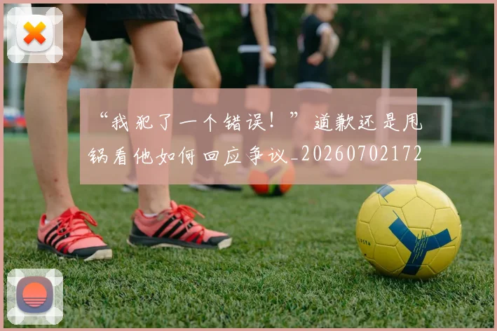“我犯了一个错误！”道歉还是甩锅看他如何回应争议_20260702172715