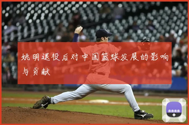 姚明退役后对中国篮球发展的影响与贡献