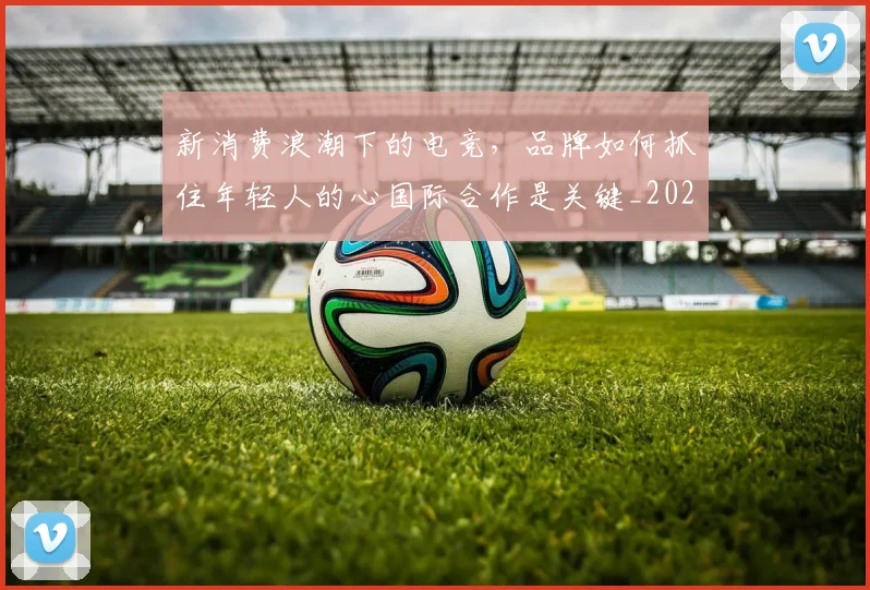 新消费浪潮下的电竞，品牌如何抓住年轻人的心国际合作是关键_20260605181322