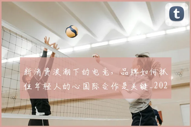 新消费浪潮下的电竞,品牌如何抓住年轻人的心国际合作是关键_20260605181322