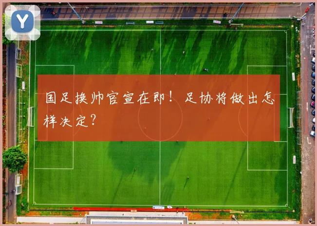 国足换帅官宣在即!足协将做出怎样决定?