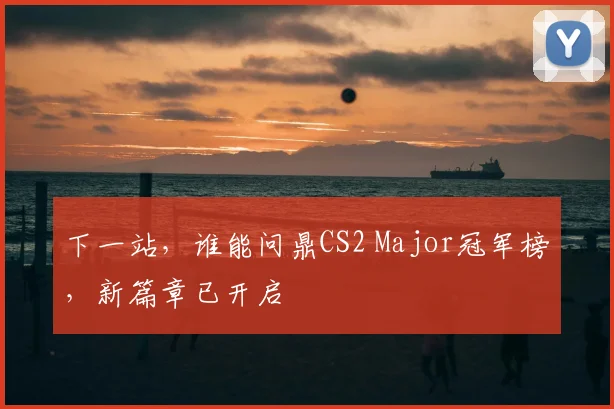 下一站，谁能问鼎CS2 Major冠军榜，新篇章已开启