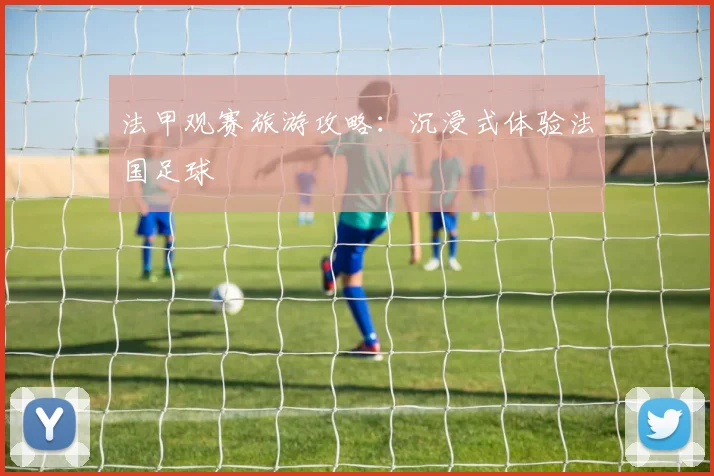 法甲观赛旅游攻略:沉浸式体验法国足球
