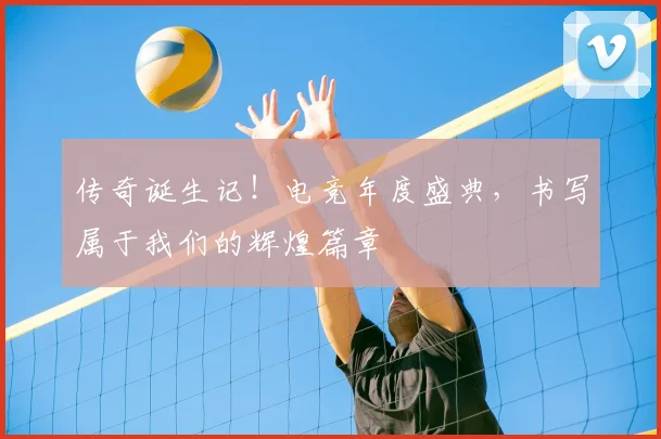传奇诞生记！电竞年度盛典，书写属于我们的辉煌篇章