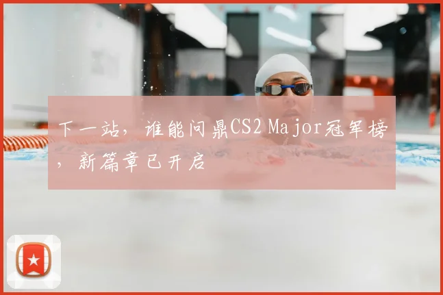 下一站，谁能问鼎CS2 Major冠军榜，新篇章已开启