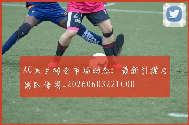 AC米兰转会市场动态:最新引援与离队传闻_20260603221000